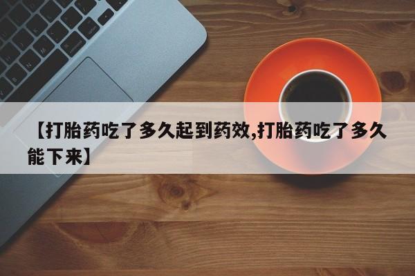 流产药如何购买【打胎药吃了多久起到药效,打胎药吃了多久能下来】