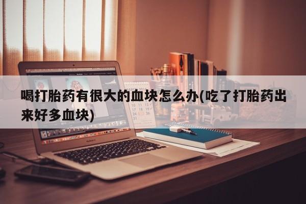 流产药如何购买喝打胎药有很大的血块怎么办(吃了打胎药出来好多血块)