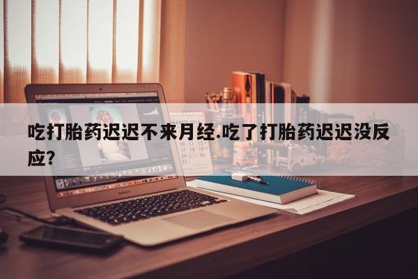 流产药如何购买吃打胎药迟迟不来月经.吃了打胎药迟迟没反应？