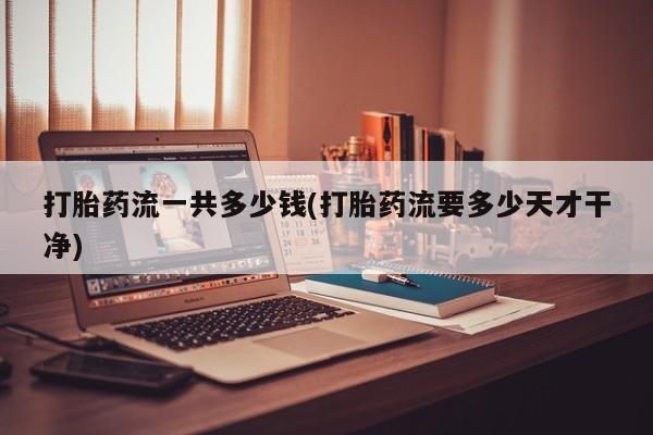 流产药如何购买打胎药流一共多少钱(打胎药流要多少天才干净)