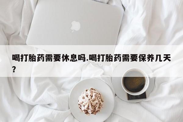 流产药如何购买喝打胎药需要休息吗.喝打胎药需要保养几天？