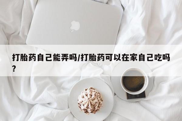流产药如何购买打胎药自己能弄吗/打胎药可以在家自己吃吗?
