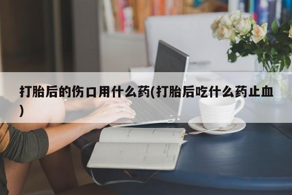 流产药如何购买打胎后的伤口用什么药(打胎后吃什么药止血)