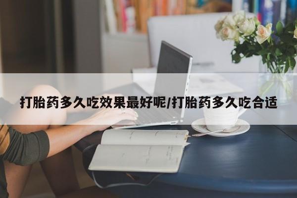 流产药如何购买打胎药多久吃效果最好呢/打胎药多久吃合适