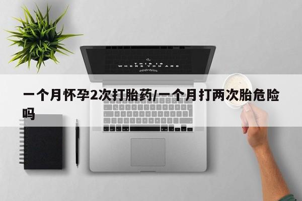 流产药如何购买一个月怀孕2次打胎药/一个月打两次胎危险吗