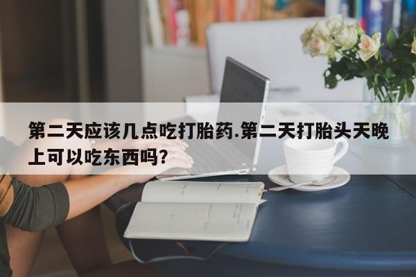 流产药如何购买第二天应该几点吃打胎药.第二天打胎头天晚上可以吃东西吗？