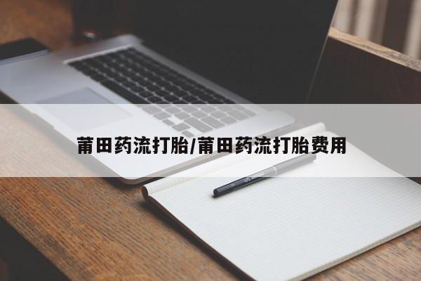 流产药如何购买莆田药流打胎/莆田药流打胎费用