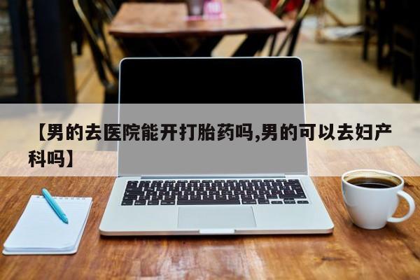 流产药如何购买【男的去医院能开打胎药吗,男的可以去妇产科吗】