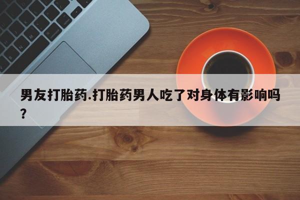 流产药如何购买男友打胎药.打胎药男人吃了对身体有影响吗？