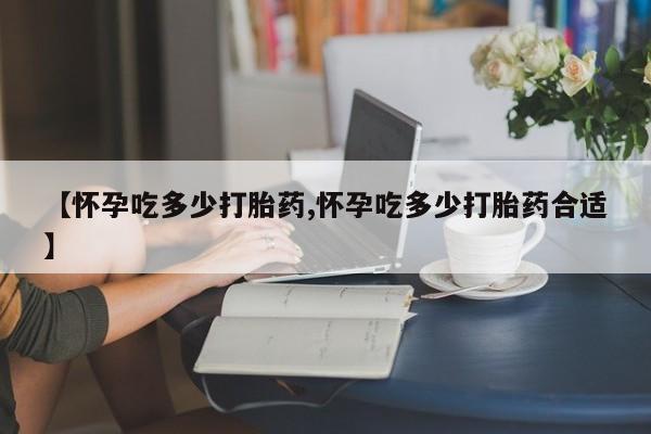 流产药如何购买【怀孕吃多少打胎药,怀孕吃多少打胎药合适】