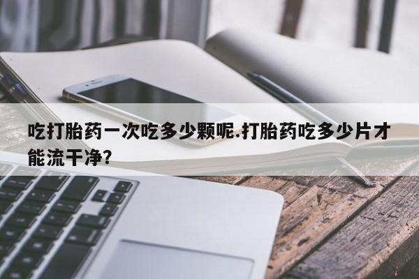 流产药如何购买吃打胎药一次吃多少颗呢.打胎药吃多少片才能流干净？