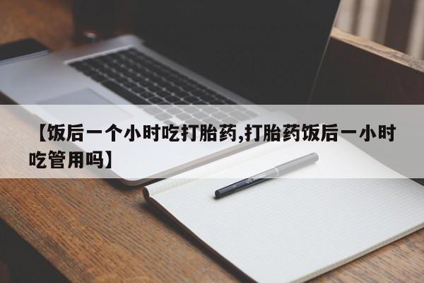 流产药如何购买【饭后一个小时吃打胎药,打胎药饭后一小时吃管用吗】