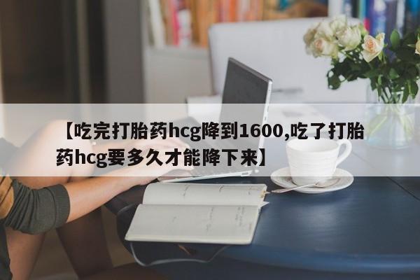 流产药如何购买【吃完打胎药hcg降到1600,吃了打胎药hcg要多久才能降下来】