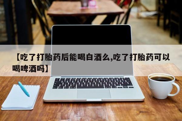 流产药如何购买【吃了打胎药后能喝白酒么,吃了打胎药可以喝啤酒吗】