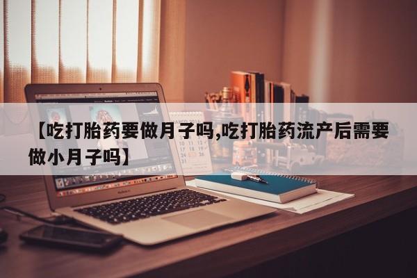 流产药如何购买【吃打胎药要做月子吗,吃打胎药流产后需要做小月子吗】