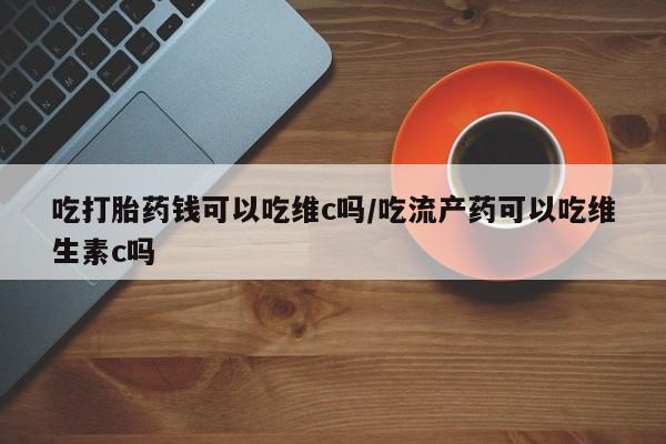 流产药如何购买吃打胎药钱可以吃维c吗/吃流产药可以吃维生素c吗