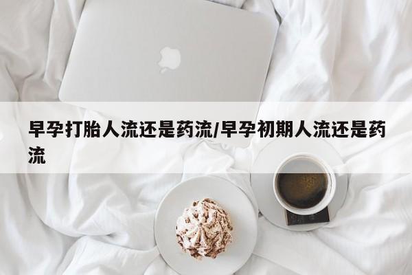 流产药如何购买早孕打胎人流还是药流/早孕初期人流还是药流