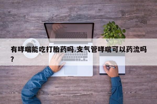 流产药如何购买有哮喘能吃打胎药吗.支气管哮喘可以药流吗？