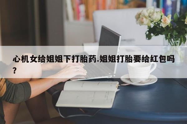 流产药如何购买心机女给姐姐下打胎药.姐姐打胎要给红包吗？