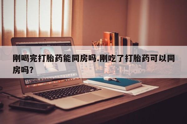 流产药如何购买刚喝完打胎药能同房吗.刚吃了打胎药可以同房吗？