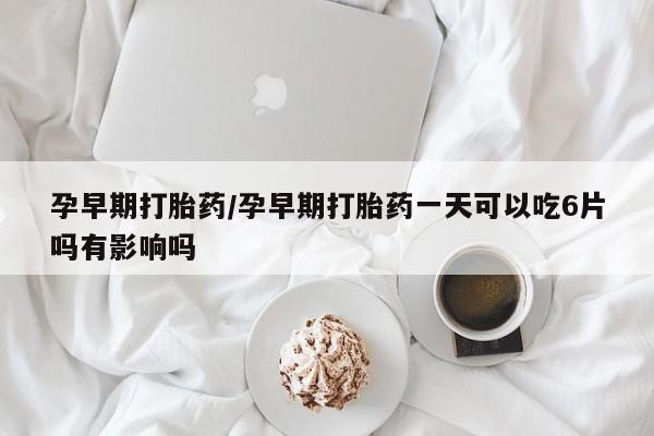 流产药如何购买孕早期打胎药/孕早期打胎药一天可以吃6片吗有影响吗