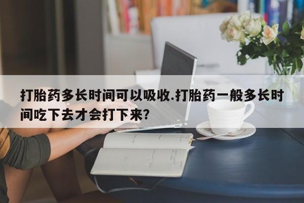 流产药如何购买打胎药多长时间可以吸收.打胎药一般多长时间吃下去才会打下来？