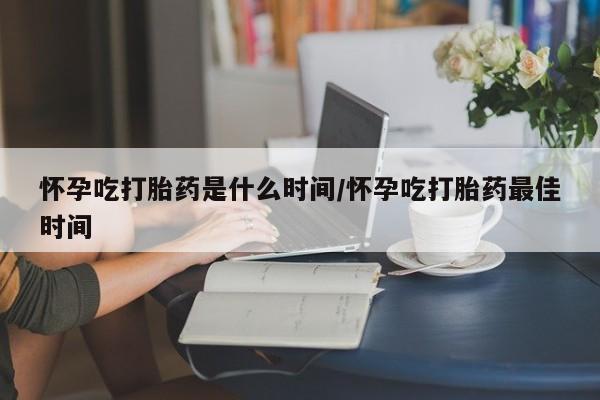 流产药如何购买怀孕吃打胎药是什么时间/怀孕吃打胎药最佳时间