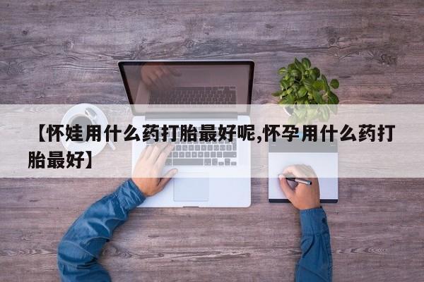 流产药如何购买【怀娃用什么药打胎最好呢,怀孕用什么药打胎最好】