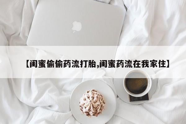 流产药如何购买【闺蜜偷偷药流打胎,闺蜜药流在我家住】