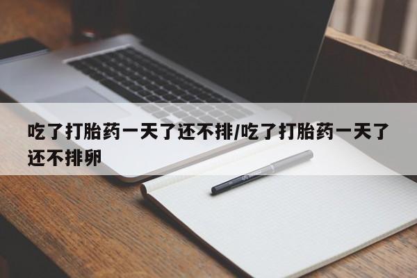 流产药如何购买吃了打胎药一天了还不排/吃了打胎药一天了还不排卵