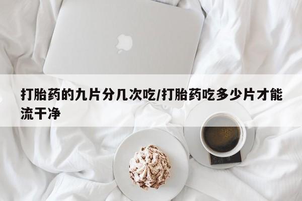 流产药如何购买打胎药的九片分几次吃/打胎药吃多少片才能流干净