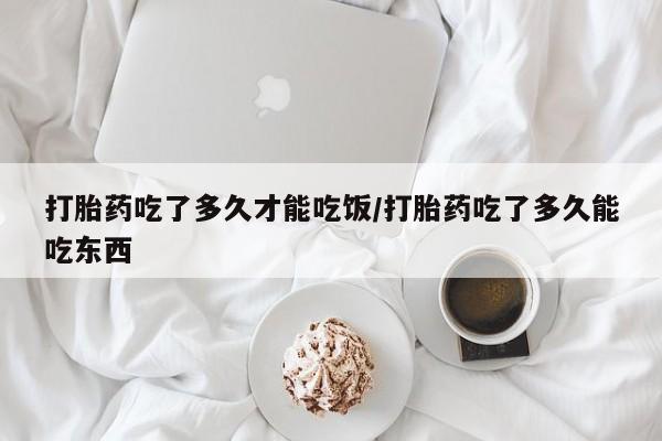流产药如何购买打胎药吃了多久才能吃饭/打胎药吃了多久能吃东西