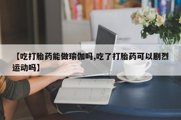 流产药如何购买【吃打胎药能做瑜伽吗,吃了打胎药可以剧烈运动吗】