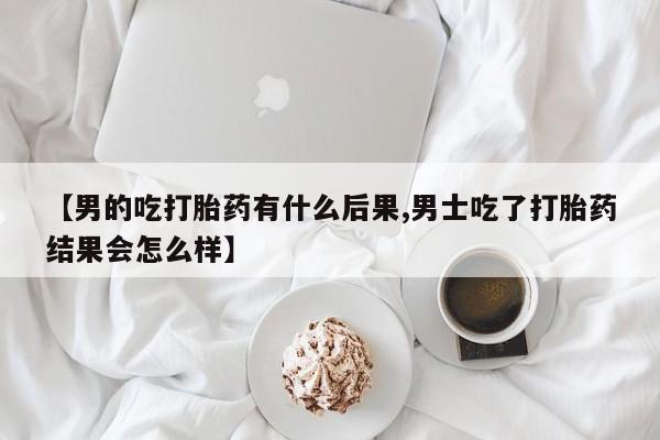 流产药如何购买【男的吃打胎药有什么后果,男士吃了打胎药结果会怎么样】