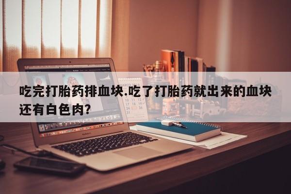 流产药如何购买吃完打胎药排血块.吃了打胎药就出来的血块还有白色肉？