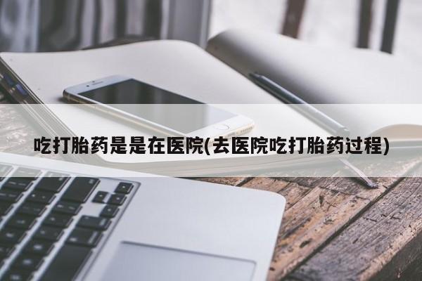 流产药如何购买吃打胎药是是在医院(去医院吃打胎药过程)