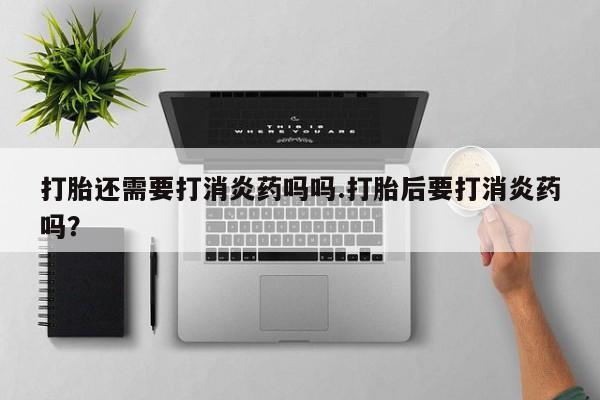 流产药如何购买打胎还需要打消炎药吗吗.打胎后要打消炎药吗？