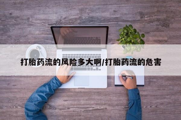 流产药如何购买打胎药流的风险多大啊/打胎药流的危害
