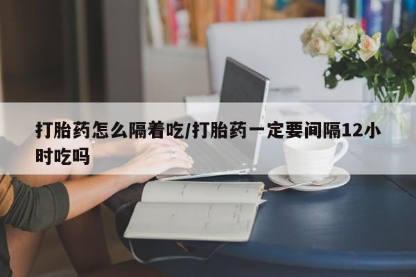 流产药如何购买打胎药怎么隔着吃/打胎药一定要间隔12小时吃吗