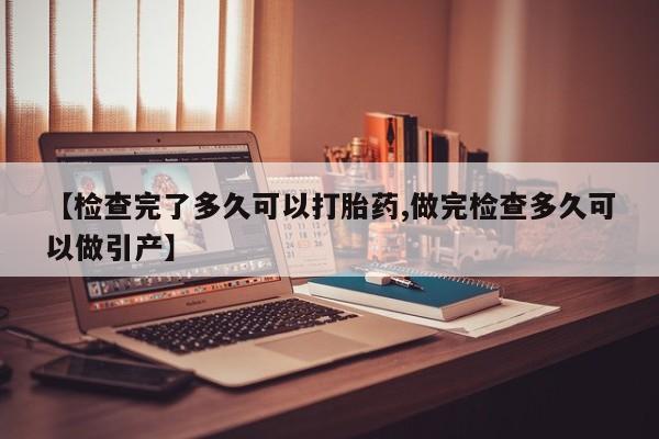 流产药如何购买【检查完了多久可以打胎药,做完检查多久可以做引产】