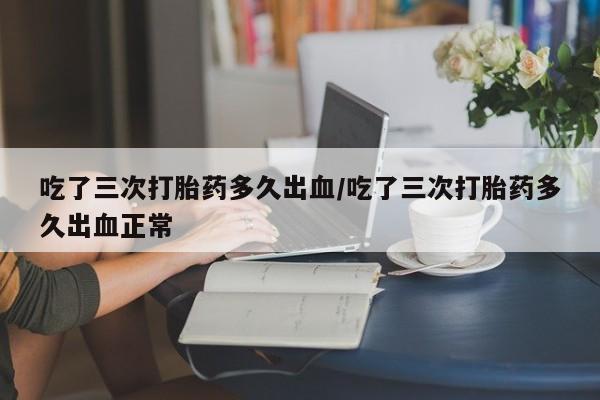 流产药如何购买吃了三次打胎药多久出血/吃了三次打胎药多久出血正常