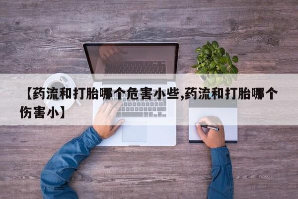 流产药如何购买【药流和打胎哪个危害小些,药流和打胎哪个伤害小】