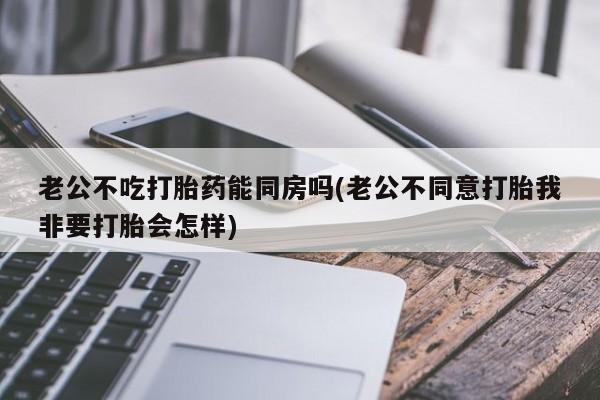 流产药如何购买老公不吃打胎药能同房吗(老公不同意打胎我非要打胎会怎样)