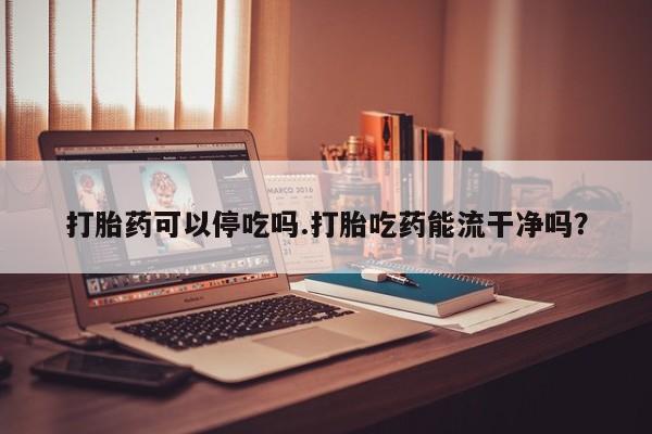 流产药如何购买打胎药可以停吃吗.打胎吃药能流干净吗？