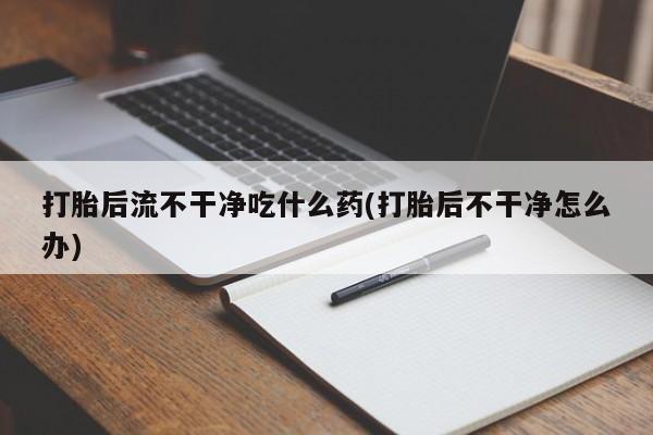 流产药如何购买打胎后流不干净吃什么药(打胎后不干净怎么办)
