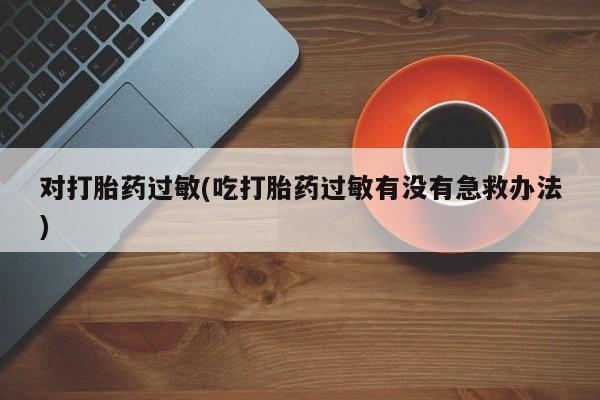 流产药如何购买对打胎药过敏(吃打胎药过敏有没有急救办法)
