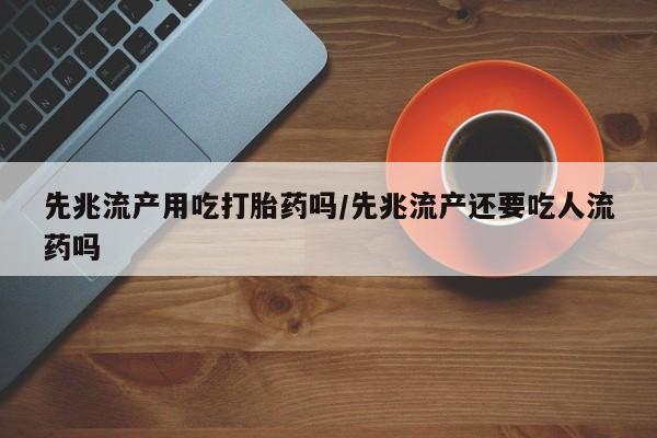 流产药如何购买先兆流产用吃打胎药吗/先兆流产还要吃人流药吗