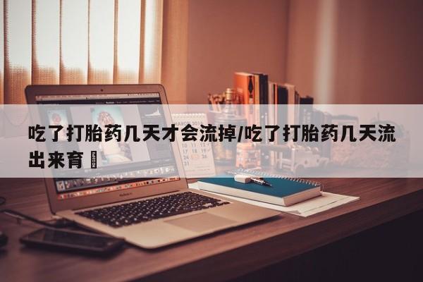 流产药如何购买吃了打胎药几天才会流掉/吃了打胎药几天流出来育蘘