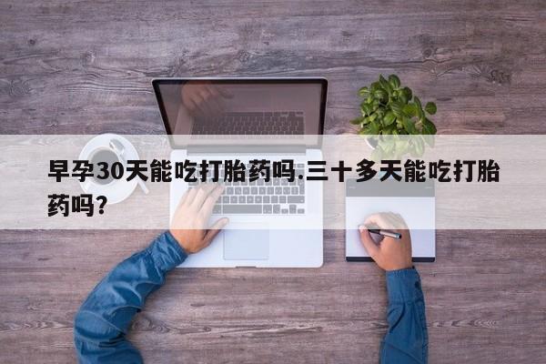 流产药如何购买早孕30天能吃打胎药吗.三十多天能吃打胎药吗？