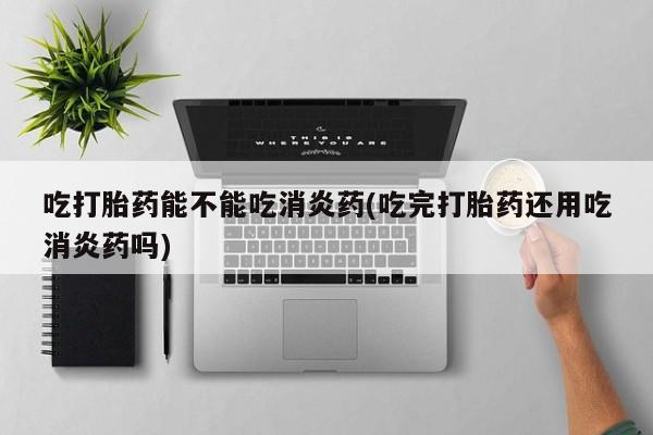 流产药如何购买吃打胎药能不能吃消炎药(吃完打胎药还用吃消炎药吗)